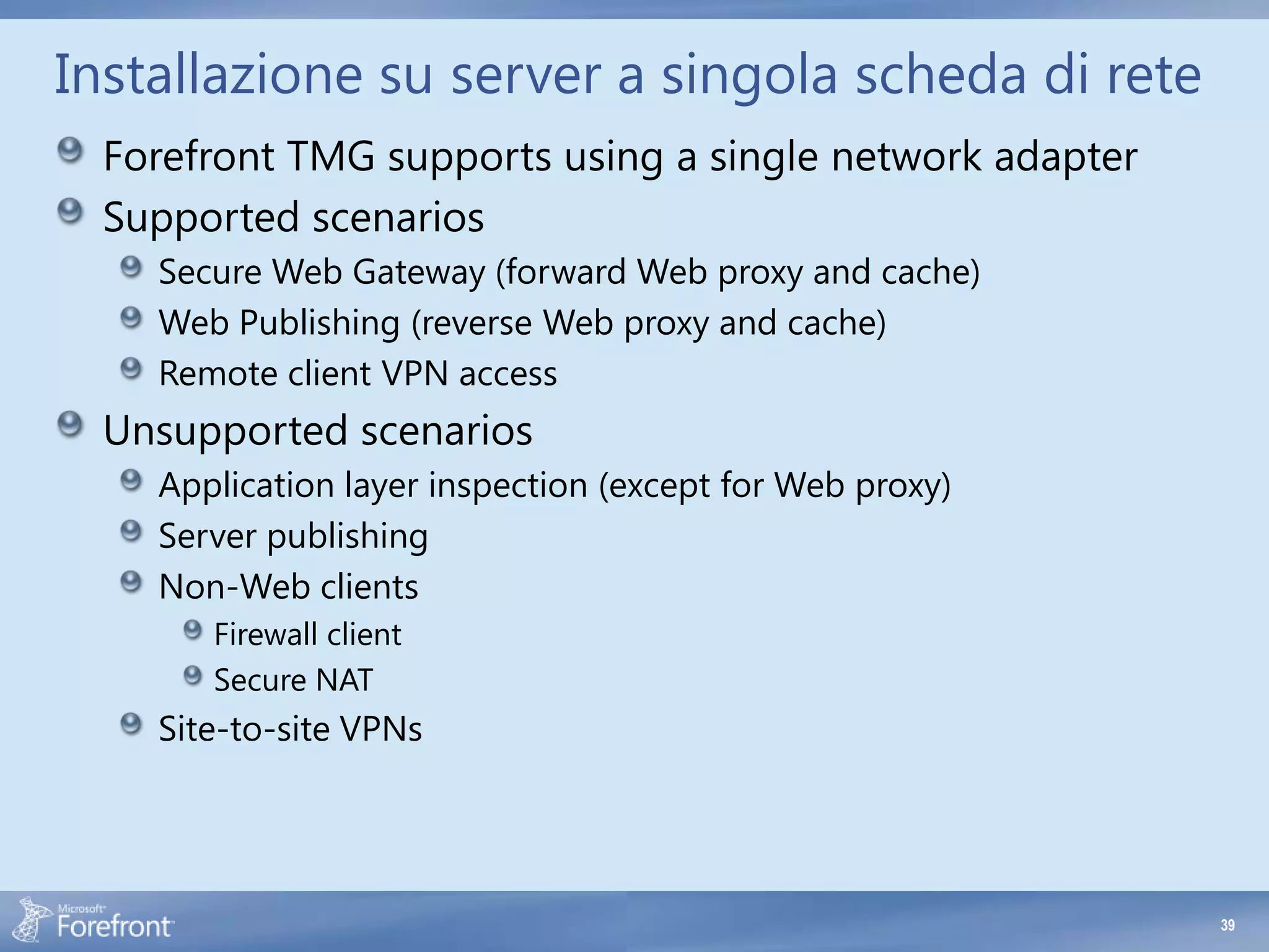 Installazione su server a singola scheda di rete
 Forefront TMG supports using a single network adapter
 Supported scenarios
    Secure Web Gateway (forward Web proxy and cache)
    Web Publishing (reverse Web proxy and cache)
    Remote client VPN access
 Unsupported scenarios
    Application layer inspection (except for Web proxy)
    Server publishing
    Non-Web clients
       Firewall client
       Secure NAT
    Site-to-site VPNs




                                                          39
 