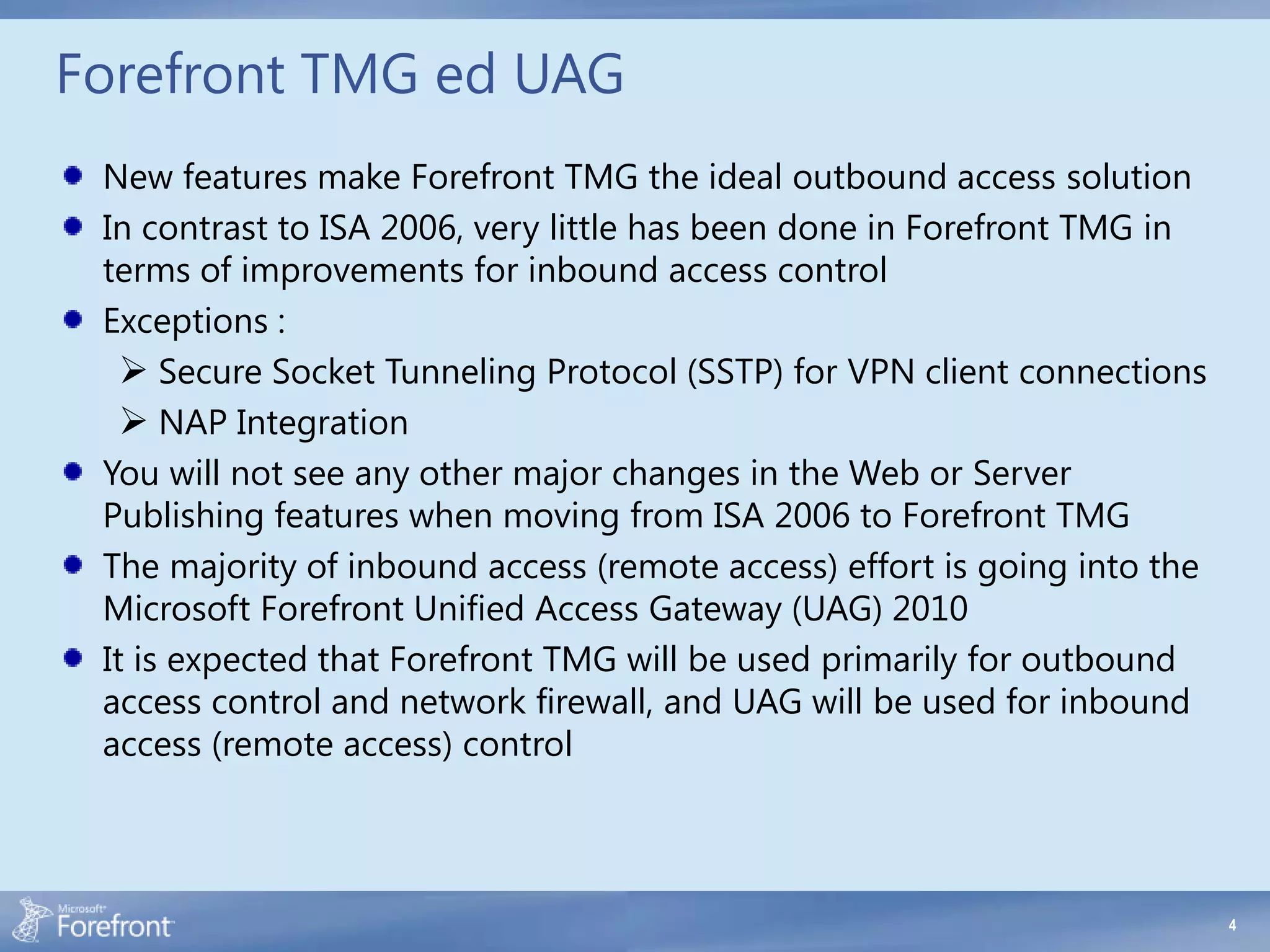Forefront TMG ed UAG
 New features make Forefront TMG the ideal outbound access solution
 In contrast to ISA 2006, very little has been done in Forefront TMG in
 terms of improvements for inbound access control
 Exceptions :
    Secure Socket Tunneling Protocol (SSTP) for VPN client connections
    NAP Integration
 You will not see any other major changes in the Web or Server
 Publishing features when moving from ISA 2006 to Forefront TMG
 The majority of inbound access (remote access) effort is going into the
 Microsoft Forefront Unified Access Gateway (UAG) 2010
 It is expected that Forefront TMG will be used primarily for outbound
 access control and network firewall, and UAG will be used for inbound
 access (remote access) control



                                                                           4
 