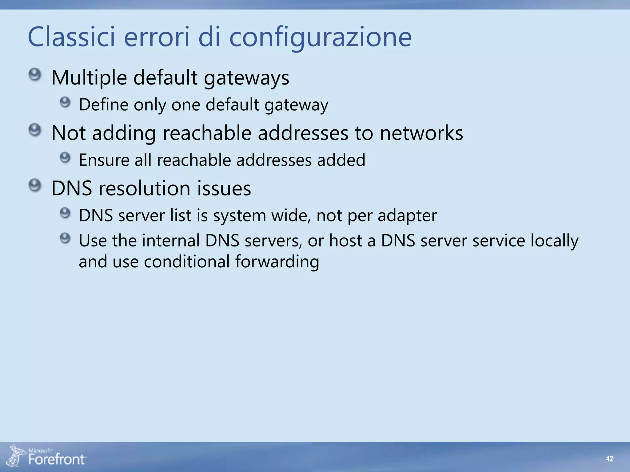 Classici errori di configurazione
  Multiple default gateways
    Define only one default gateway
  Not adding reachable addresses to networks
    Ensure all reachable addresses added
  DNS resolution issues
    DNS server list is system wide, not per adapter
    Use the internal DNS servers, or host a DNS server service locally
    and use conditional forwarding




                                                                         42
 