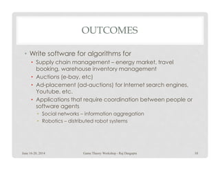 OUTCOMES
• Write software for algorithms for
• Supply chain management – energy market, travel
booking, warehouse inventory management
• Auctions (e-bay, etc)
• Ad-placement (ad-auctions) for Internet search engines,• Ad-placement (ad-auctions) for Internet search engines,
Youtube, etc.
• Applications that require coordination between people or
software agents
• Social networks – information aggregation
• Robotics – distributed robot systems
June 16-20, 2014 Game Theory Workshop - Raj Dasgupta 10
 