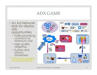 ADX GAME
• An Ad Network
bids for display
ads
opportunities
• Fulfill advertising
contracts atcontracts at
minimum cost
• High quality
targeting
• Sustain and
attract
advertisers
• https://sites.google.c
om/site/gameadx/
June 16-20, 2014 Game Theory Workshop - Raj Dasgupta 11
 