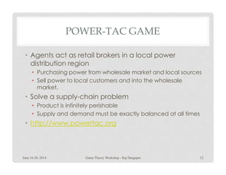 POWER-TAC GAME
• Agents act as retail brokers in a local power
distribution region
• Purchasing power from wholesale market and local sources
• Sell power to local customers and into the wholesale
market.market.
• Solve a supply-chain problem
• Product is infinitely perishable
• Supply and demand must be exactly balanced at all times
• http://www.powertac.org
June 16-20, 2014 Game Theory Workshop - Raj Dasgupta 12
 