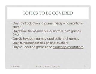 TOPICS TO BE COVERED
• Day 1: Introduction to game theory – normal form
games
• Day 2: Solution concepts for normal form games
(math)
Day 3: Bayesian games; applications of games• Day 3: Bayesian games; applications of games
• Day 4: Mechanism design and auctions
• Day 5: Coalition games and student presentations
June 16-20, 2014 Game Theory Workshop - Raj Dasgupta 13
 