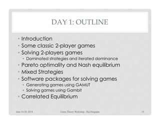 DAY 1: OUTLINE
• Introduction
• Some classic 2-player games
• Solving 2-players games
• Dominated strategies and iterated dominance
• Pareto optimality and Nash equilibrium• Pareto optimality and Nash equilibrium
• Mixed Strategies
• Software packages for solving games
• Generating games using GAMUT
• Solving games using Gambit
• Correlated Equilibrium
June 16-20, 2014 15Game Theory Workshop - Raj Dasgupta
 