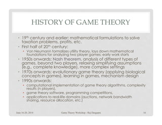 HISTORY OF GAME THEORY
• 19th century and earlier: mathematical formulations to solve
taxation problems, profits, etc.
• First half of 20th century:
• Von Neumann formalizes utility theory, lays down mathematical
foundations for analyzing two player games; early work starts
• 1950s onwards: Nash theoremNash theorem, analysis of different types of
games, beyond two players, relaxing simplifying assumptionsgames, beyond two players, relaxing simplifying assumptions
(e.g., complete knowledge), more complex settings
• 1970s onwards: evolutionary game theory (applying biological
concepts in games), learning in games, mechanism design
• 1990s onwards:
• computational implementation of game theory algorithms, complexity
results (n players),
• game theory software, programming competitions,
• applications to real-life domains (auctions, network bandwidth
sharing, resource allocation, etc.)
June 16-20, 2014 16Game Theory Workshop - Raj Dasgupta
 