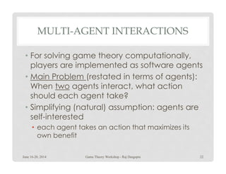 MULTI-AGENT INTERACTIONS
• For solving game theory computationally,
players are implemented as software agents
• Main Problem (restated in terms of agents):
When two agents interact, what actionWhen two agents interact, what action
should each agent take?
• Simplifying (natural) assumption: agents are
self-interested
• each agent takes an action that maximizes its
own benefit
June 16-20, 2014 22Game Theory Workshop - Raj Dasgupta
 