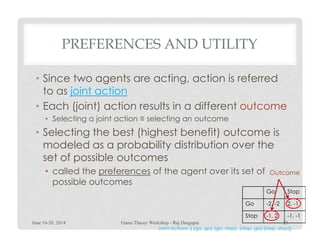 PREFERENCES AND UTILITY
• Since two agents are acting, action is referred
to as joint action
• Each (joint) action results in a different outcome
• Selecting a joint action ≡ selecting an outcome
• Selecting the best (highest benefit) outcome is
modeled as a probability distribution over the
set of possible outcomes
• called the preferences of the agent over its set of
possible outcomes
Go Stop
Go -2, -2 2, -1
Stop -1, 2 -1, -1
Outcome
Joint actions: { (go, go) (go, stop), (stop, go) (stop, stop)}
June 16-20, 2014 23Game Theory Workshop - Raj Dasgupta
 
