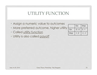 UTILITY FUNCTION
• Assign a numeric value to outcomes
• More preferred outcome, higher utility
• Called utility function
• Utility is also called payoff
Go Stop
Go -2, -2 2, -1
Stop -1, 2 -1, -1
• Utility is also called payoff
June 16-20, 2014 24Game Theory Workshop - Raj Dasgupta
 