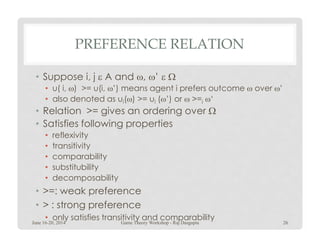 PREFERENCE RELATION
• Suppose i, j ε A and ω, ω’ ε Ω
• u( i, ω) >= u(i, ω’) means agent i prefers outcome ω over ω’
• also denoted as ui(ω) >= ui (ω’) or ω >=i ω‘
• Relation >= gives an ordering over Ω
• Satisfies following properties• Satisfies following properties
• reflexivity
• transitivity
• comparability
• substitubility
• decomposability
• >=: weak preference
• > : strong preference
• only satisfies transitivity and comparability
June 16-20, 2014 26Game Theory Workshop - Raj Dasgupta
 