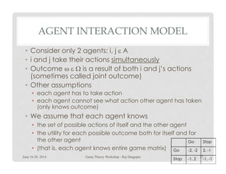 AGENT INTERACTION MODEL
• Consider only 2 agents: i, j ε A
• i and j take their actions simultaneously
• Outcome ω ε Ω is a result of both i and j’s actions
(sometimes called joint outcome)
• Other assumptions• Other assumptions
• each agent has to take action
• each agent cannot see what action other agent has taken
(only knows outcome)
• We assume that each agent knows
• the set of possible actions of itself and the other agent
• the utility for each possible outcome both for itself and for
the other agent
• (that is, each agent knows entire game matrix)
Go Stop
Go -2, -2 2, -1
Stop -1, 2 -1, -1
June 16-20, 2014 27Game Theory Workshop - Raj Dasgupta
 