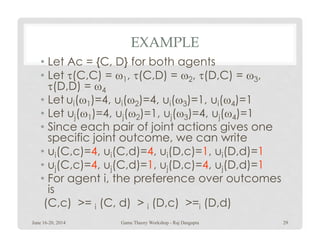 EXAMPLE
• Let Ac = {C, D} for both agents
• Let τ(C,C) = ω1, τ(C,D) = ω2, τ(D,C) = ω3,
τ(D,D) = ω4
• Let ui(ω1)=4, ui(ω2)=4, ui(ω3)=1, ui(ω4)=1
• Let uj(ω1)=4, uj(ω2)=1, uj(ω3)=4, uj(ω4)=1
• Since each pair of joint actions gives one• Since each pair of joint actions gives one
specific joint outcome, we can write
• ui(C,c)=4, ui(C,d)=4, ui(D,c)=1, ui(D,d)=1
• uj(C,c)=4, uj(C,d)=1, uj(D,c)=4, uj(D,d)=1
• For agent i, the preference over outcomes
is
(C,c) >= i (C, d) > i (D,c) >=i (D,d)
June 16-20, 2014 29Game Theory Workshop - Raj Dasgupta
 