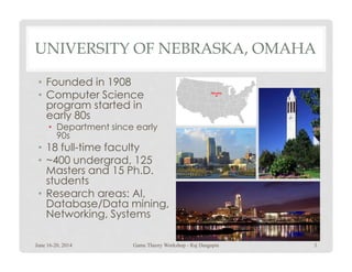 UNIVERSITY OF NEBRASKA, OMAHA
• Founded in 1908
• Computer Science
program started in
early 80s
• Department since early
90s90s
• 18 full-time faculty
• ~400 undergrad, 125
Masters and 15 Ph.D.
students
• Research areas: AI,
Database/Data mining,
Networking, Systems
June 16-20, 2014 Game Theory Workshop - Raj Dasgupta 3
 