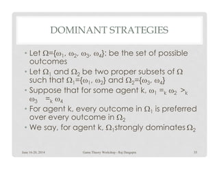 DOMINANT STRATEGIES
• Let Ω={ω1, ω2, ω3, ω4}: be the set of possible
outcomes
• Let Ω1 and Ω2 be two proper subsets of Ω
such that Ω1={ω1, ω2} and Ω2={ω3, ω4}1 1 2 2 3 4
• Suppose that for some agent k, ω1 =k ω2 >k
ω3 =k ω4
• For agent k, every outcome in Ω1 is preferred
over every outcome in Ω2
• We say, for agent k, Ω1strongly dominates Ω2
June 16-20, 2014 35Game Theory Workshop - Raj Dasgupta
 