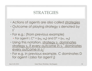 STRATEGIES
• Actions of agents are also called strategies
• Outcome of playing strategy s denoted by
s*
• For e.g.: (from previous example)• For e.g.: (from previous example)
• For agent i, C* = {ω3, ω4} and D* = {ω1, ω2}
• Using this notation, strategy s1 dominates
strategy s2 if every outcome in s1
* dominates
every outcome in s2
*
• For e.g, in previous example, C dominates D
for agent i (also for agent j)
June 16-20, 2014 36Game Theory Workshop - Raj Dasgupta
 