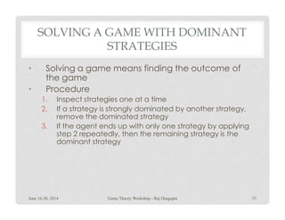 SOLVING A GAME WITH DOMINANT
STRATEGIES
• Solving a game means finding the outcome of
the game
• Procedure
1. Inspect strategies one at a time
2. If a strategy is strongly dominated by another strategy,2. If a strategy is strongly dominated by another strategy,
remove the dominated strategy
3. If the agent ends up with only one strategy by applying
step 2 repeatedly, then the remaining strategy is the
dominant strategy
June 16-20, 2014 37Game Theory Workshop - Raj Dasgupta
 