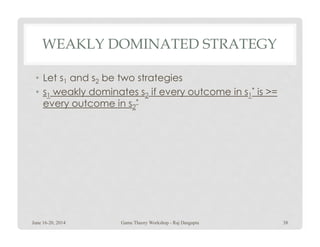 WEAKLY DOMINATED STRATEGY
• Let s1 and s2 be two strategies
• s1 weakly dominates s2 if every outcome in s1
* is >=
every outcome in s2
*
June 16-20, 2014 38Game Theory Workshop - Raj Dasgupta
 