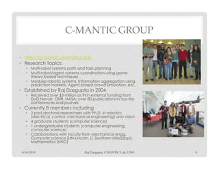 C-MANTIC GROUP
• http://cmantic.unomaha.edu
• Research Topics:
• Multi-robot systems path and task planning
• Multi-robot/agent systems coordination using game
theory-based techniques
• Modular robotic systems, Information aggregation using
prediction markets, Agent-based crowd simulation, etc.prediction markets, Agent-based crowd simulation, etc.
• Established by Raj Dasgupta in 2004
• Received over $3 million as PI in external funding from
DoD Navair, ONR, NASA; over 80 publications in top-tier
conferences and journals
• Currently 8 members including
• 2 post-doctoral researchers with Ph.D. in robotics
(electrical, control, mechanical engineering) and vision
• 4 graduate students (computer science)
• 1 undergraduate students (computer engineering,
computer science)
• Collaborations with faculty from Mechanical engg,
Computer science (UN-Lincoln, U. Southern Mississippi),
Mathematics (UNO)
6/16/2014 Raj Dasgupta, CMANTIC Lab, UNO 4
 