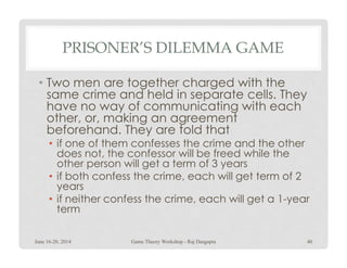 PRISONER’S DILEMMA GAME
• Two men are together charged with the
same crime and held in separate cells. They
have no way of communicating with each
other, or, making an agreement
beforehand. They are told thatbeforehand. They are told that
• if one of them confesses the crime and the other
does not, the confessor will be freed while the
other person will get a term of 3 years
• if both confess the crime, each will get term of 2
years
• if neither confess the crime, each will get a 1-year
term
June 16-20, 2014 40Game Theory Workshop - Raj Dasgupta
 