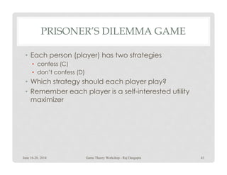 PRISONER’S DILEMMA GAME
• Each person (player) has two strategies
• confess (C)
• don’t confess (D)
• Which strategy should each player play?
Remember each player is a self-interested utility• Remember each player is a self-interested utility
maximizer
June 16-20, 2014 41Game Theory Workshop - Raj Dasgupta
 