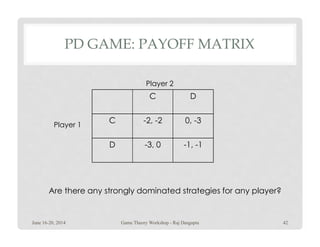 PD GAME: PAYOFF MATRIX
C D
C -2, -2 0, -3
Player 1
Player 2
Are there any strongly dominated strategies for any player?
C -2, -2 0, -3
D -3, 0 -1, -1
Player 1
June 16-20, 2014 42Game Theory Workshop - Raj Dasgupta
 