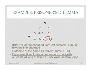 EXAMPLE: PRISONER’S DILEMMA
CD
D -2,-2 -10,-1
P2
• Utility values are changed from last example, order or
rows are interchanged
• Outcome of the game still remains same (C, C)
• Representation of the game does not change its
outcome as long as relative utility values remain same
C -1,-10 -5,-5
P1
June 16-20, 2014 44Game Theory Workshop - Raj Dasgupta
 
