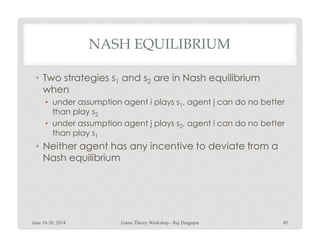 NASH EQUILIBRIUM
• Two strategies s1 and s2 are in Nash equilibrium
when
• under assumption agent i plays s1, agent j can do no better
than play s2
• under assumption agent j plays s2, agent i can do no better• under assumption agent j plays s2, agent i can do no better
than play s1
• Neither agent has any incentive to deviate from a
Nash equilibrium
June 16-20, 2014 45Game Theory Workshop - Raj Dasgupta
 