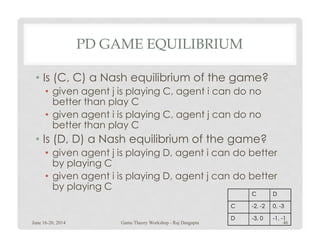 PD GAME EQUILIBRIUM
• Is (C, C) a Nash equilibrium of the game?
• given agent j is playing C, agent i can do no
better than play C
• given agent i is playing C, agent j can do no
better than play Cbetter than play C
• Is (D, D) a Nash equilibrium of the game?
• given agent j is playing D, agent i can do better
by playing C
• given agent i is playing D, agent j can do better
by playing C
C D
C -2, -2 0, -3
D -3, 0 -1, -1
June 16-20, 2014 46Game Theory Workshop - Raj Dasgupta
 