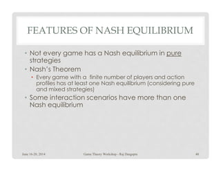 FEATURES OF NASH EQUILIBRIUM
• Not every game has a Nash equilibrium in pure
strategies
• Nash’s Theorem
• Every game with a finite number of players and action
profiles has at least one Nash equilibrium (considering pureprofiles has at least one Nash equilibrium (considering pure
and mixed strategies)
• Some interaction scenarios have more than one
Nash equilibrium
June 16-20, 2014 48Game Theory Workshop - Raj Dasgupta
 