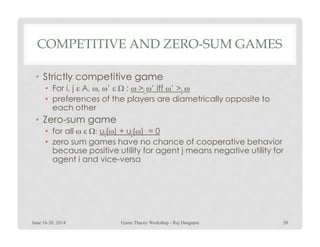 COMPETITIVE AND ZERO-SUM GAMES
• Strictly competitive game
• For i, j ε A, ω, ω’ ε Ω : ω >i ω’ iff ω’ >j ω
• preferences of the players are diametrically opposite to
each other
• Zero-sum game• Zero-sum game
• for all ω ε Ω: ui(ω) + uj(ω) = 0
• zero sum games have no chance of cooperative behavior
because positive utility for agent j means negative utility for
agent i and vice-versa
June 16-20, 2014 50Game Theory Workshop - Raj Dasgupta
 
