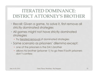 ITERATED DOMINANCE:
DISTRICT ATTORNEY’S BROTHER
• Recall: Given a game, to solve it, first remove all
strictly dominated strategies
• All games might not have strictly dominated
strategies
• Try iterated removal of dominated strategies• Try iterated removal of dominated strategies
• Same scenario as prisoners’ dilemma except:
• one of the prisoners is the DA’s brother
• allows his brother (prisoner 1) to go free if both prisoners
don’t confess
June 16-20, 2014 52Game Theory Workshop - Raj Dasgupta
 