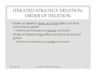 ITERATED STRATEGY DELETION:
ORDER OF DELETION
• Order of deletion does not have effect on final
outcome of game
• if eliminated strategies are strongly dominated
• Order of deletion has effect on final outcome of
gamegame
• if eliminated strategies are weakly dominated
June 16-20, 2014 55Game Theory Workshop - Raj Dasgupta
 
