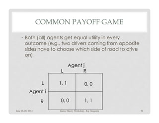 COMMON PAYOFF GAME
• Both (all) agents get equal utility in every
outcome (e.g., two drivers coming from opposite
sides have to choose which side of road to drive
on)
1, 1
0, 0 1, 1
0, 0L
R
RL
Agent i
Agent j
June 16-20, 2014 56Game Theory Workshop - Raj Dasgupta
 