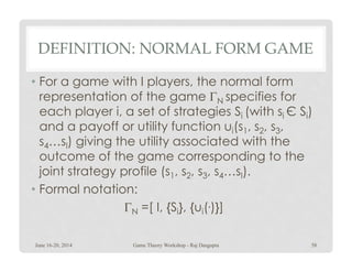 DEFINITION: NORMAL FORM GAME
• For a game with I players, the normal form
representation of the game ΓN specifies for
each player i, a set of strategies Si (with si Є Si)
and a payoff or utility function ui(s1, s2, s3,
s …s) giving the utility associated with thes4…sI) giving the utility associated with the
outcome of the game corresponding to the
joint strategy profile (s1, s2, s3, s4…sI).
• Formal notation:
ΓN =[ I, {Si}, {ui(.)}]
June 16-20, 2014 58Game Theory Workshop - Raj Dasgupta
 