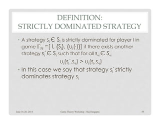 DEFINITION:
STRICTLY DOMINATED STRATEGY
• A strategy si Є Si is strictly dominated for player I in
game ΓN =[ I, {Si}, {ui(.)}] if there exists another
strategy si
‘ Є Si such that for all s-i Є S-i
ui(si
‘,s-i) > ui(si,s-i)ui(si
‘,s-i) > ui(si,s-i)
• In this case we say that strategy si
‘ strictly
dominates strategy si
June 16-20, 2014 59Game Theory Workshop - Raj Dasgupta
 