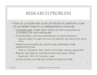 RESEARCH PROBLEM
• How to coordinate a set of robots to perform a set
of complexcomplex tasks in a collaborativecollaborative manner
• Complex task: single robot does not have resources to
complete the task individually
• Coordination can be synchronous or asynchronous
Robots might or might not have to perform the task at the same• Robots might or might not have to perform the task at the same
time
• Performance metric(s) need to be optimized while
performing tasks
• Time to complete tasks, distance traveled, energy expended
• Robots are able to communicate with each other
• Bluetooth, Wi-fi, IR, Camera, Laser
• Some robots can fail, but system should not stall
6/16/2014 Raj Dasgupta, CMANTIC Lab, UNO
6
 