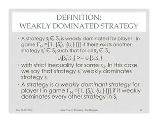 DEFINITION:
WEAKLY DOMINATED STRATEGY
• A strategy si Є Si is weakly dominated for player I in
game ΓN =[ I, {Si}, {ui(.)}] if there exists another
strategy si
‘ Є Si such that for all s-i Є S-i
ui(si
‘,s-i) >= ui(si,s-i)i i -i i i -i
• with strict inequality for some s-i. In this case,
we say that strategy si
‘ weakly dominates
strategy si
• A strategy is a weakly dominant strategy for
player I in game ΓN =[ I, {Si}, {ui(.)}] if it weakly
dominates every other strategy in Si
June 16-20, 2014 61Game Theory Workshop - Raj Dasgupta
 