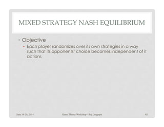 MIXED STRATEGY NASH EQUILIBRIUM
• Objective
• Each player randomizes over its own strategies in a way
such that its opponents’ choice becomes independent of it
actions
June 16-20, 2014 65Game Theory Workshop - Raj Dasgupta
 