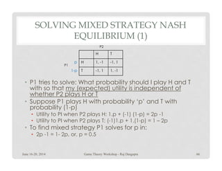 SOLVING MIXED STRATEGY NASH
EQUILIBRIUM (1)
• P1 tries to solve: What probability should I play H and T
with so that my (expected) utility is independent of
H T
H 1, -1 -1, 1
T -1, 1 1, -1
P1
P2
p
1-p
• P1 tries to solve: What probability should I play H and T
with so that my (expected) utility is independent of
whether P2 plays H or T
• Suppose P1 plays H with probability ‘p’ and T with
probability (1-p)
• Utility to PI when P2 plays H: 1.p + (-1) (1-p) = 2p -1
• Utility to PI when P2 plays T: (-1)1.p + 1.(1-p) = 1 – 2p
• To find mixed strategy P1 solves for p in:
• 2p -1 = 1- 2p, or, p = 0.5
June 16-20, 2014 66Game Theory Workshop - Raj Dasgupta
 