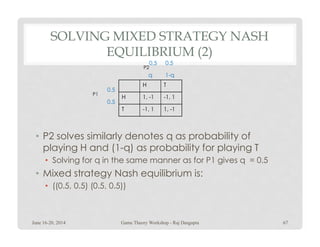 SOLVING MIXED STRATEGY NASH
EQUILIBRIUM (2)
H T
H 1, -1 -1, 1
T -1, 1 1, -1
P1
P2
1-qq
0.5
0.5
0.5 0.5
• P2 solves similarly denotes q as probability of
playing H and (1-q) as probability for playing T
• Solving for q in the same manner as for P1 gives q = 0.5
• Mixed strategy Nash equilibrium is:
• ((0.5, 0.5) (0.5, 0.5))
June 16-20, 2014 67Game Theory Workshop - Raj Dasgupta
 