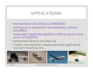 APPLICATIONS
• Humanitarian de-mining (COMRADES)
• Autonomous exploration for planetary surfaces
(ModRED)
• Automatic Target Recognition (ATR) for search and
recon (COMSTAR)recon (COMSTAR)
• Unmanned Search and Rescue
• Civlian and domestic applications like agriculture,
vaccum cleaning, etc.
6/16/2014 Raj Dasgupta, CMANTIC Lab, UNO
7
 