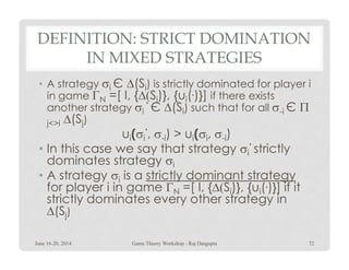 DEFINITION: STRICT DOMINATION
IN MIXED STRATEGIES
• A strategy σi Є ∆(Si) is strictly dominated for player i
in game ΓN =[ I, {∆(Si)}, {ui(.)}] if there exists
another strategy σi
‘ Є ∆(Si) such that for all σ-i Є Π
j<>i ∆(Sj)
ui(σi
‘, σ-i) > ui(σi, σ-i)ui(σi
‘, σ-i) > ui(σi, σ-i)
• In this case we say that strategy σi
‘ strictly
dominates strategy σi
• A strategy σi is a strictly dominant strategy
for player i in game ΓN =[ I, {∆(Si)}, {ui(.)}] if it
strictly dominates every other strategy in
∆(Sj)
June 16-20, 2014 72Game Theory Workshop - Raj Dasgupta
 
