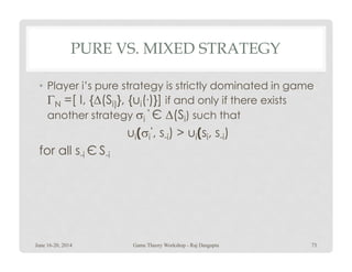 PURE VS. MIXED STRATEGY
• Player i’s pure strategy is strictly dominated in game
ΓN =[ I, {∆(Si)}, {ui(.)}] if and only if there exists
another strategy σi
‘ Є ∆(Si) such that
ui(σi
‘, s-i) > ui(si, s-i)ui(σi , s-i) > ui(si, s-i)
for all s-i Є S-i
June 16-20, 2014 73Game Theory Workshop - Raj Dasgupta
 