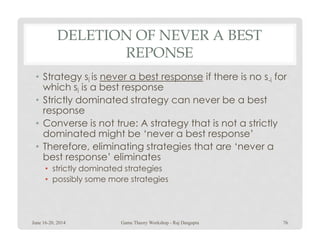 DELETION OF NEVER A BEST
REPONSE
• Strategy si is never a best response if there is no s-i for
which si is a best response
• Strictly dominated strategy can never be a best
response
• Converse is not true: A strategy that is not a strictly• Converse is not true: A strategy that is not a strictly
dominated might be ‘never a best response’
• Therefore, eliminating strategies that are ‘never a
best response’ eliminates
• strictly dominated strategies
• possibly some more strategies
June 16-20, 2014 76Game Theory Workshop - Raj Dasgupta
 