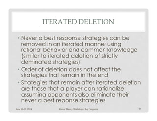 ITERATED DELETION
• Never a best response strategies can be
removed in an iterated manner using
rational behavior and common knowledge
(similar to iterated deletion of strictly
dominated strategies)dominated strategies)
• Order of deletion does not affect the
strategies that remain in the end
• Strategies that remain after iterated deletion
are those that a player can rationalize
assuming opponents also eliminate their
never a best reponse strategies
June 16-20, 2014 77Game Theory Workshop - Raj Dasgupta
 