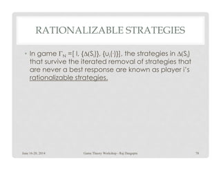 RATIONALIZABLE STRATEGIES
• In game ΓN =[ I, {∆(Si)}, {ui(.)}], the strategies in ∆(Si)
that survive the iterated removal of strategies that
are never a best response are known as player i’s
rationalizable strategies.
June 16-20, 2014 78Game Theory Workshop - Raj Dasgupta
 