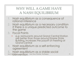 WHY WILL A GAME HAVE
A NASH EQUILIBRIUM
1. Nash equilibrium as a consequence of
rational inference
2. Nash equilibrium as a necessary condition
if there is a unique predicted outcome to
the gamethe game
3. Focal Points
• e.g: restaurants around Grand Central Station
are better than those around Empire State
Building. Increases the payoff of meeting at
Grand Central
4. Nash equilibrium as a self-enforcing
agreement
5. Nash equilibrium as a stable social
conventionJune 16-20, 2014 79Game Theory Workshop - Raj Dasgupta
 