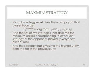 MAXMIN STRATEGY
• Maxmin strategy maximizes the worst payoff that
player i can get
s i
maxmin = arg max s_i min s_-i ui(si, s-i)
• Find the set of my strategies that give me the
minimum utilities corresponding to every jointminimum utilities corresponding to every joint
strategy of the opponent players (everybody
except me)
• Find the strategy that gives me the highest utility
from the set in the previous step
June 16-20, 2014 80Game Theory Workshop - Raj Dasgupta
 