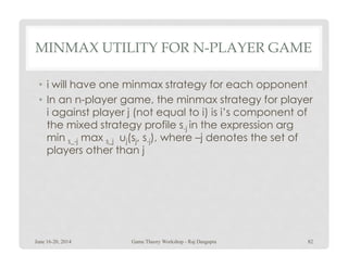 MINMAX UTILITY FOR N-PLAYER GAME
• i will have one minmax strategy for each opponent
• In an n-player game, the minmax strategy for player
i against player j (not equal to i) is i’s component of
the mixed strategy profile s-j in the expression arg
min max u(s, s ), where –j denotes the set ofmin s_-j max s_j uj(sj, s-j), where –j denotes the set of
players other than j
June 16-20, 2014 82Game Theory Workshop - Raj Dasgupta
 