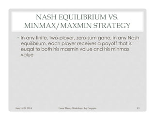 NASH EQUILIBRIUM VS.
MINMAX/MAXMIN STRATEGY
• In any finite, two-player, zero-sum gane, in any Nash
equilibrium, each player receives a payoff that is
euqal to both his maxmin value and his minmax
value
June 16-20, 2014 83Game Theory Workshop - Raj Dasgupta
 