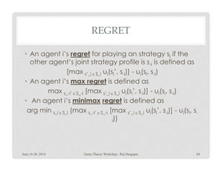 REGRET
• An agent i’s regret for playing an strategy si if the
other agent’s joint strategy profile is s-i is defined as
[max s’_i ε S_i ui(si’, s-i)] - ui(si, s-i)
• An agent i’s max regret is defined as
max s_-i’ ε S_-i [max s’_i ε S_i ui(si’, s-i)] - ui(si, s-i)
• An agent i’s minimax regret is defined as
arg min s_i ε S_i (max s_-i’ ε S_-i [max s’_i ε S_i ui(si’, s-i)] - ui(si, s-
i))
June 16-20, 2014 84Game Theory Workshop - Raj Dasgupta
 
